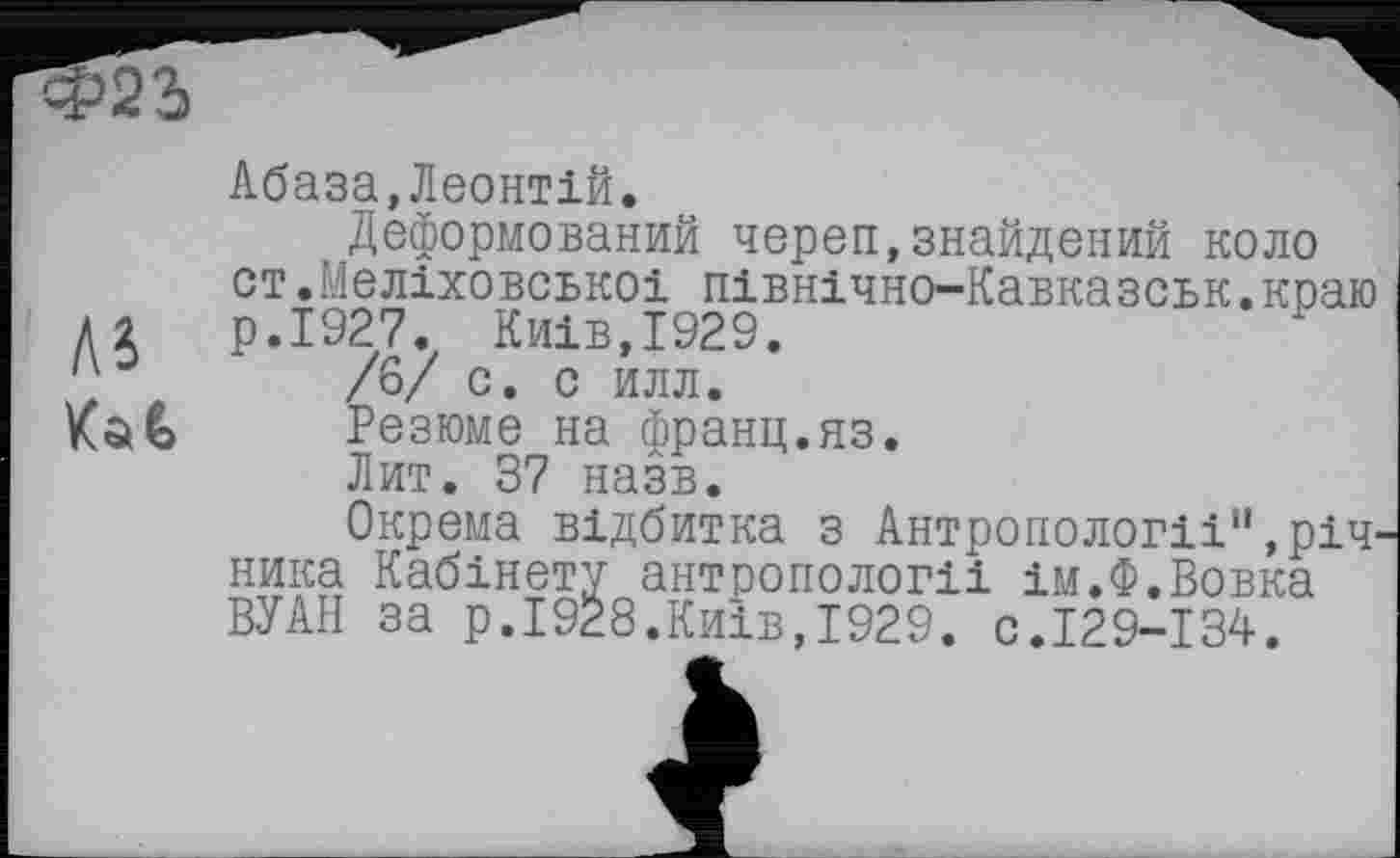 ﻿Абаза,Леонтій.
Деформований череп,знайдений коло ст.Меліховськоі північно-Кавказськ.краю А 2	р.І927. Київ,1929.
/6/ с. о илл.
Kat Резюме на франц.яз.
Лит. 37 назв.
Окрема відбитка з Антропології",річ ника Кабінету антропології ім.Ф.Вовка ВУАН за р.1928.Київ,1929. с.129-134.